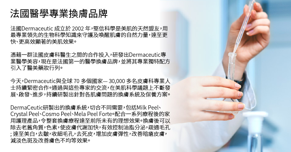法國DermaCeutic醫學專業果酸換膚品牌由一群資深的法國皮膚專科醫生於2002年創立。科研人員經過多年努力不懈臨床研究，終於研發出新一代醫學專業果酸換膚系統。DermaCeutic針對不同膚質研製出相應的果酸換膚系統，切合不同需要，包括Mask Peel、Milk Peel、Cosmo Peel、Mela Peel Forte。配合一系列療程後的家用護理產品，令整套換膚療程達至前所未有的理想效果。換膚後可以除去老舊角質，色素，使皮膚代謝加快, 有效控制油脂分泌，疏通毛孔; 達至美白，去皺，收細毛孔，去死皮，增加皮膚彈性，改善暗瘡皮膚，減淡色斑及改善膚色不均等效果。至今全球已有超過70多個國家使用。